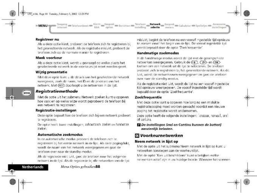 MENU Tougang internet Telefoonbeek Alarm klok Gesprek opties Berichten Telefoon instelling Network selectie Gesprek meters Calculator Spellejes Accessive instellingen Registreer nu Als u deze optie kliest, probeert de telefoon zich te registeren bij het geslectezde netwerk. Als de registrate mislukt, probeert de telefoon zich op de normale manier te registeren. Maak voorkeur Als u deze optie kliest, wordt u gevraagd op welke plaats het geslectezde netwerk in de voorkeursijpt moet worden gezet. Wijzig presentatie Met deze optie kunt u de detaals van het geslectezde netwerk weergegeven, zoals de naam, het ID en de prorant van het netwerk. Met 📄 doorhoopt u de netwerken in de lijst. Registratiemethode Met de optie uit het submenu Netwerk zoeken kunt u opgeven hoe vaak en op welke wilze wordt geprobeerd de telefoon bij een netwerk te regzisteren. Registratie-instellingen Deze optie bepaaltt hoe de telefoon zich bij een netwerk probeert te regzisteren. De optie heeft twee instellingen, autoaktisch zoeken en handatie zoeken. Automatische zoekmodus In de automatische modus probeert de telefoon zich in regzisteren bij het eerste netwerk in de lijst. Als deze poging lukt wordt de naam van het netwerk weergegeven en gaat de telefoon over naar de standby-modus. Als de registratie niet lijst, gaat de telefoon naar het volgende networs in de lijst. Als de registratie bij alle netwerken van de lijst. nislukt, begint de telefoon na een vooraf ingestelde tijd opnieuw te zoeken vanaf het begin van de lijst. De vooraf ingestelde tijd wordt bepaald door de optie 'Zoekfrequentie' Handmatige zoekmodus In de handmatige modus wordt de lijst met de gerangschikla netwerken weergegeven. Gebruik de 📄 (→) - en 📄- loxtien aan een netwerk uit de lijst te selecteren. De oedtoon probeert zich te regzisteren bij het geslectezde netwerk. Als dit lijst, wordt de netwerknomen weergegeven en gaat de telefoon over naar de standby-modus. Als de registrate niet lijst, wordt de lijst na een vooraf ingestelde tijd opnieuw weergegeven. De vooraf ingestelde tijd wordt bepaald door de optie 'Zoekfrequentie'. Zoekfrequentie Met deze optie kunt u opgeven hoe lang na een mislukte registratieepoging moet worden gewacht voordat een nieuwe poging tot registratie wordt ondernomen. Deze optie heeft de volgende instellingen: 'chbaar, nonaal, arel of zorturu. ¶ De instellingen Snel en Continu kunnen de batterij aanzienlijk belasten. OK Voorkeurnetwerken Neem netwerk in lijst op Met de optie uit het submenu Neem netwerk in lijst op kunt u netwerken toevoegen aan de voorkeurslijst. Met de optie 'Kies uit beschikbaren' kunt u tebijken welke netwerken actief zijn in uw huidige boeatie. Wanneer het scannen Netherlands Menu Opties gebruiken88