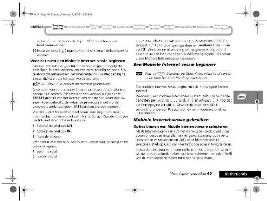 MENU Toegang internet Toefoonbank Alarm blok Geesprek opties Berichten Telefoon installing Networks selectie Geesprek meters Calculator Spelatjes Accessaire installingen inclusef: i en de landcode. Bijv.: 448 en verwolgens uw telefoonnummer. 10 houd de toets 📋 ingeleukt om het menu telefoonboek te verbruim. Voor het eerst een Mobiele Internet-sessie beginnen Om uw voor informat gevochke telefoon zo goed mogelijk te beveilligen, is deze voorten van een extra beveiligingsoptie. Uw telefoon zal automatisch het internetebruik vestleggen bij de eerste SIM-koart die hiervoor wordt gebruikt. ☑ Dit houdi GFFN inkoed op normale gesprokkors. Deze optie voorkomt dat uw internet-optie words gebruikt met andere SIM-koarten. Dit betekent dat wanneer u tidens het EERSTE gebruik van het internet een andere SIM-koart dan uw eigen koart gebruikt, de volgende procedure moet worden uitgevoerd zodat, uw eigen SIM-koart kan worden gebruikt. Voordat u een Mobiele Internet-sessie kunt beginnen, moet u oerst contact opnemen met uw Internet Service Provider (ISP) om uw Internet Account aan te vragen. 1 Schakal de telefoon UIT. 2 Schakal de telefoon IN. 3 Start de browser. Wanneer u voor het eerst een Internet-sessie start, verschijnen de volgende opties: 1 coaik: slede! 2 neue slede! Kos neue slaste. U zult de berichten in beserkra (1).10.11), benekt. (1)(1)(1), zien, gevojgd door een welkom bericht van uw ISF. Wanneer de uitwisseling van gegevens is uitgevoerd, beschid uw telefoon over een nieuwe beweiligingsleurol en kunt u een Mobiele Internet-sessie beginnen. Een Mobiele Internet-sessie beginnen ☑ Druk op ⚠️ Selecteer de Quick Access-functie of spreek ne de losen het betreffende spreaktabel in. Een mobile internet-sessie beginnt met de menu-optie Tøters internet. Wanneer u een mobile internet-sessie start, zult u de volgende berichten zien verbinds ...., erduft 100) en obwekt. (1)(1), voordat uw hoerepagina verschijkt. Gewandelijk clours een ISDN- verdinding ongeveer 10 seconden en een modernverbinding 30 seconden. Mobiele Internet-sessie gebruiken Opties binnen een Mobile Internet-sessie selecteren Ali de internet-pagina een list met menu-opties siedt, dient u naar boven of beraden te scollen om de gewerste menu-optie op te loten lichten en venvogens op (6€) te drukken om deze te selecteren. Druk op € (€) om naar het vortice scherm terug te keren. Indien de tekst voor een menu-optie te breed u voor het scherm, ze uw toesiel gebruik maken van twee schermen en iedere hellt van de menu-optie herholen tot u een selecie maskt. Menu Opties gebruiken 49 Netherlands