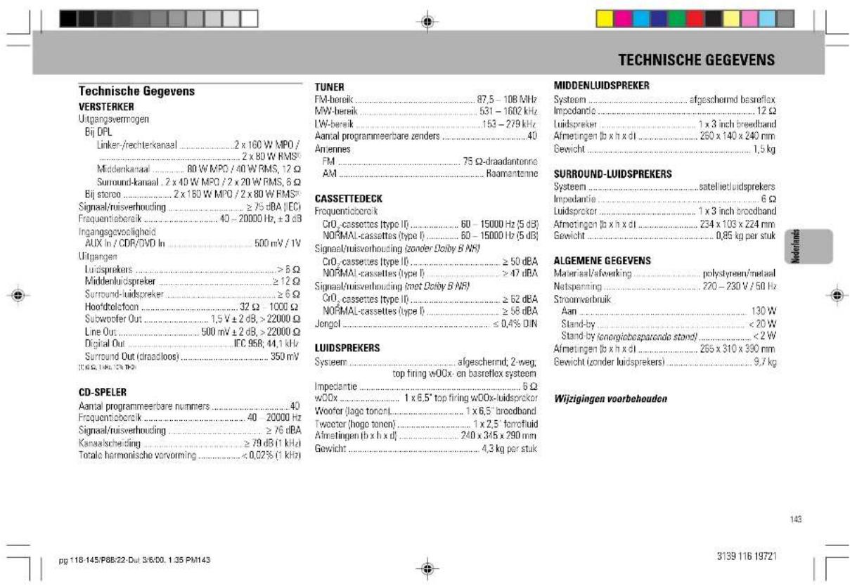 TECHNISCHE GEGEVENS Technische Gegevens VERSTERKER Utgangsvermögen Bij DPL Linker-/rechterkanaal .... 2 x 160 W MPO / .... 2 x 80 W RMS Middenkanaal .... 80 W MPO / 40 W RMS, 12 Ω Surround-kanaal . 2 x 40 W MPO / 2 x 20 W RMS, 5 Ω Bij storoo .... 2 x 150 W MPO / 2 x 80 W RMS Signaal/ruisverhouding .... ≥ 75 dBA (EC) Frequentieboralk .... 40 - 20000 Hz, ± 3 dB Ingangsgewocligheid AUX In / CDR/DVD In .... 500 mV / 1W Uitgangen Luidsprekers .... > 8 Ω Middenluidspreker .... ≥ 12 Ω Surround-luidspreker .... ≥ 6 Ω Hoof/delctoon .... 32 Ω - 1000 Ω Subwoofer Out .... 1,5 V ± 2 dB, > 22000 Ω Line Out .... 500 mV ± 2 dB, > 22000 Ω Digital Out .... IFC 958, 44,1 kHz Surround Out (dreadloos) .... 350 mV CD-SPELER Aantal programmeerbare nummers .... 40 Frequentieboralk .... 40 - 20000 Hz Signaal/ruisverhouding .... ≥ 76 dBA Kanaalscheiding .... ≥ 79 dB (1 kHz) Totale harmonische vervorming .... <0,02% (1 kHz) TUNER FM-bereik .... 87,5 - 108 MHz MW-bereik .... 531 - 1602 kHz I.W-bereik .... 153 - 279 kHz Aantal programmeerbare zenders .... 40 Antennes FM .... 75 Ω-draadantenna AM .... Raamantenne CASSETTEDECK Frequentieboralk CrO₂-cassettes type II .... 60 - 15000 Hz (5 dB) NORMAL-cassettes (type I) .... 60 - 15000 Hz (5 dB) Signaal/ruisverhouding (zonder Dolby B N/S) CrO₂-cassettes type II .... ≥ 50 dBA NORMAL-cassettes (type I) .... ≥ 47 dBA Signaal/ruisverhouding (zret Dolby B N/S) CrO₂-cassettes type II .... ≥ 62 dBA NORMAL-cassettes (type I) .... ≥ 58 dBA Jongol .... ≤ 0,4% D/N LUIDSPREKERS System .... afgeschernd; 2-weg; top firing wOOx on basreflex system Impedantie .... 6 Ω wOOx .... 1 x 6,5" top firing wOOx-luidsprokter Woofor (lage tonon) .... 1 x 6,5" broodband Twoctor (hogo tonon) .... 1 x 2,5" ferrofluid Afmetingen (b x h x d) .... 240 x 345 x 290 mm Gewicht .... 4,3 kg per stuk MIDDENLUIDSPREKER System ..... afgeschernd besroflex Impedantie ..... 12 Ω Luidspreker ..... 1 x 3 inch broodband Afmetingen (b x h x d) ..... 250 x 140 x 240 mm Gewicht ..... 1,5 kg SURROUND-LUIDSPREKERS System ..... satelliedluidsprekers Impedantie ..... 6 Ω Luidsprekor ..... 1 x 3 inch broodband Afmetingen (b x h x d) ..... 234 x 103 x 224 mm Gewicht ..... 0,85 kg per stuk ALGEMENE GEGEVENS Material/afveerking ... polystyrene/metaal Netspenning ..... 220 - 230 V / 50 Hz Stroomverbruik Aan ..... 130 W Stand-by ..... < 20 W Stand-by (onorgiebosparande stand) ..... < 2 W Afmetingen (b x h x d) ..... 255 x 310 x 390 mm Gewicht (onder luidsprekers) ..... 9,7 kg Wijzigingen voorbehouden