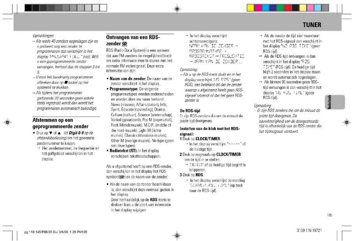 TUNER Opomarkingen: - Als reeds 40 zenders oogeslagen zijn en u proheert terug een zender te programmaton dan verschijnt in het display "PHILIPH" FULL "fvol". Wit u een geprogrammeerde zender vervangen, herbeel dan de stappen 3 tot 5. - U kunt het handmatig programmeren efbreken door op ■ fendeel op het systemel te drukken - Als tijdens het programmeren gedurende 20 seconden geen enkele toets ingezrukt wordt dan wordt het programmeren automatisch beëindigd. Afstemmen op een geprogrammeerde zender - Druk op ▼ of ▲ lot Digit 0-9 op de afstandsbolioning/om het gewenste zendernummer te kiezen. - Het zendernummer, de frequentie en het golfgebied verschijnen in het display. Ontvangen van een RDS- zender ⚫ RDS (Radio Data Systemi) is een systeem dat aan FM-zenders de ringelijkheid bieht om extra informatie mee te sturen met het normale FM-radiosignaal. Deze extra informatie kan zijn: - Naam van de zender: De naam van de zender verschijnt in het display. - Programmatype: De volgende programmatypes worden onderscheiden en worden door uw tuner herkend. News (nieuws), Affairs (raken), Info, Sport, Educate (lovpreding), Drama, Culture (cultuur), Science (wetenschap), Varied (gevarieord), Pop M (popmuwiek), Rock Mirockmuziek), M.O.R. (middle of the road-muziek), Light M (lichte muziek), Classics (klassieke muziek), Other M (overige muziek), No type (geon van deze types). - Radiotekst (RT): In het display verschijnen tekstboodschappen. Als u afgestemd heeft op een RDS-zender, dan verschijnen in het display het RDS- symbolijk en de naam van de zender: - Als de naam van de zender beschikbaar is, dan verschijnt deze normaal gezien in het display. Door herhaaldelijk op de RDS toets te drukken kunt u de soort van informatie in het display wijzigen. - In het display verschijnt achtoreanvolgens: • RDPV van DE ZENDER • • RPSIOTEKST • FRCUOPTIC • NARV VAN BC ZENDER ... Opomarking: - Als u op de RDS-toets drukt en in het display verschijnt TJD RDS "geen RDS", dan betekent dit dat de zender waarop u afgestemd heelt geen RDS- signaal ontzendt of dat het geen RDS- zender is. De RDS-tijd Er zijn RDS-zenders die om de minuit de juiste tijd doorgeven. Instellen van de klok met het RDS- signaal: 1 Druk op CLOCK/TIMER - In het display verschijnt '-' 'of do huidige tijd. 2 Druk op noginaals op CLOCK/TIMER om de tijd in te stellen. - "DIGIT" of de huidige tijd begint te knipperen. 3 Druk op RDS. - In het display verschijnt de melding "ELKRIUT RDS TIDL" (op zock naar de RDS-tijd) - Als de zender de tijd niet meestuurt met het RDS-signaal dan verschijnt in het display "NO RDS TIME" (geen RDS-tijd) - Als de RDS-tijd ontvangen is dan verschijnt in het display "RD5" TIDE" (RDS-tijd). De huidige tijd bligt 2 seconden in het display staan en wordt automatisch oogeslagen. - Als binnen 30 seconden geon RDS- tijd ontvangen is dan verschijnt in het display "NO RDS TIME" (geon RDS-tijd). Opomarking: - Er zijn RDS-zenders die om de minuit de juiste tijd doorgeven. De nauwteurigheid van de doorgeatuurde tijd is afbeenkelijk van de RDS-zender die het tijdsignaal verstuurt. 139