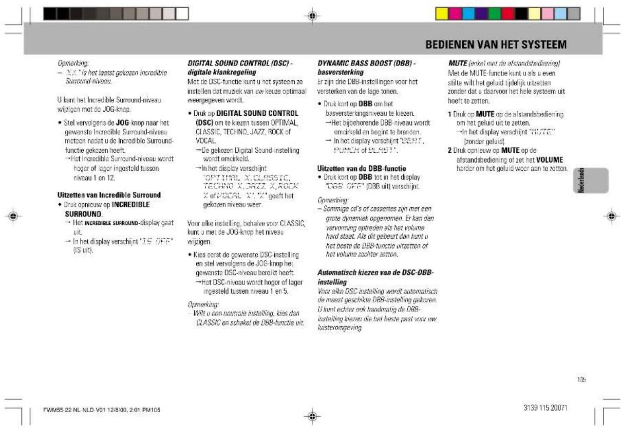 BEDIENEN VAN HET SYSTEEM Opmerking: - X.X.* is het laarst gekozen Incredible Surround-niveau. U kunt het Incredible Surround-niveau wijzigen met de JOG-knop. • Stel vervolgens de JOG-knop naar het gewenste Incredible Surround-niveau mctoon nadat u de Incredible Surround- functie gekozen heeft. - Het Incredible Surround-niveau wordt hooger of lager ingesteld tussen niveau 1 en 12. Uitzetten van Incredible Surround • Druk opnieuw op INCREDIBLE SURROUND. - Het INCREDIBLE SURROUND-display gaat uit. - In het display verschijnt 'IS OFF' (IS uit). DIGITAL SOUND CONTROL (DSC) - digitale klankregeling Met de DSC-functie kunt u het systeem zo instellen dat muziek van uw keuze optimaal weergegeven wordt. • Druk op DIGITAL SOUND CONTROL (DSC) om te kiezen tussen OPTIMAL, CLASSIC, TECHNO, JAZZ, ROCK of VOCAL. - De gekozen Digital Sound instelling wordt omcirkeld. - In het display verschijnt: 'OPTIMAL X, CLP05STC, TECHNO X, BRIZ X, ROCK X of VOCAL X', X' gaelt het gekozen niveau weer. Voor elke instelling, behalve voor CLASSIC, kunt u met de JOG-knop het niveau wijzigen. • Kies eerst de gewenste DSC-instelling en stel vervolgens de JOG-knop het gewenste DSC-niveau boroikt hoeft. - Het DSC-niveau wordt hoger of lager ingesteld tussen niveau 1 en 5. Opmerking: - Wit u een neutrale instelling, kies dan CLASSIC en schakel de DBB-functie uit. DYNAMIC BASS BOOST (DBB) - basversterking Er zijn drie DBB-instellingen voor het versterken van de lage tonen. • Druk kort op DBB om het basversterkingstiveau te kiezen. - Het bijbehorende DBB-niveau wordt omcirkeld en begint te branden. - In het display verschijnt "BERT", PUNCH OF ELASTI. Uitzetten van de DBB-functie • Druk kort op DBB tot in het display "DBB OFF" [DBB uit] verschijnt. Opmerking: - Sommige cd's of cassettes zijn met een grote dynamiek opgenomen. Er kan dan vervormung optreden als het volume hard staat. Als dit gebeurt dan kunt u het beste de DBB-functie uitzetten of het volume zachter zetten. Automatisch kiezen van de DSC-DBB- instelling Voor elke DSC-instelling wordt automatisch de meest geschikte DBS-instelling gekoren. U kunt echter ook handmatig de DBB- instelling kiezen die het beste past voor uw lusterongeving MUTE (penkel niet de afstandsbiedering) Met de MUTE-functie kunt u als u even suite wilt het geluid tijdelijk uitzetten zonder dat u daarvoor het hele systeem uit hoeft te zetten. 1 Druk op MUTE op de afstandsbediening om het geluid uit te zetten. - In het display verschijnt "MUTE" [ronder geluid]. 2 Druk opnieuw op MUTE op de afstandsbediening of zet het VOLUME harder om het geluid waar aan te zetten. Nederlands FWM55 22 NL NLD V01 12/8/00, 2:01 PM105 3139 115 20071