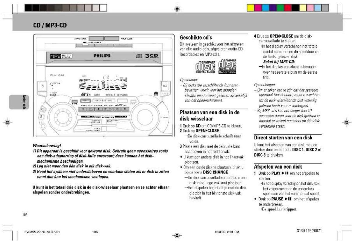 CD / MP3-CD Waarschuwing! 1) Dit apparaat is geschikt voor gewone disk. Gebruik geen accessoires zoals een disk-adapterring of disk-folie enzovoort; deze kunnen het disk-mechanisme beschadigen. 2) Leg niet meer dan een disk in elk disk-vak. 3) Houd het systeem niet ondersteboven en voorkom stoten als er disk in zitten want dan kan het mechanisme vastlopen. U kunt in het totaal drie disk in de disk-wisselaar plaatsen en ze achter elkaar afspelen zonder onderbrekingen. Geschikte cd's Dit systeem is geschikt voor het afspelen van alle audio cd's, afgesloten audio CD-Recordables en MP3 cd's. COMPACT COMPACT DISC DISC DIGITAL AUDIO PLOKING Operacking: - Bij disks die verschillende formaten bevatten wordt voor het afspelen slechts een formaal gekozen athankelijk van het opnameformaat. Plaatsen van een disk in de disk-wisselaar 1 Druk op CD om CD/MP3-CD to klozen. 2 Druk op OPEN•CLOSE •De disk-carmusellade schuift naar voren. 3 Plaats een disk met de bedrukte kant naar boven in het rechtervak. • U kunt een andere disk in het linkorvak plaatsen. • Om een derde disk te plaatsen, drukt u op de toets DISC CHANGE •De disk-carmusellade draart tot u een disk in het lege vak kunt plaatsen. •Het afsplen begint altijd met de disk die zich in het binnonsta disk-vak bevindt. 4 Druk op OPEN•CLOSE om de disk-carmusellade te sluiten. •In het display verschijnen het totale aantal nummers en de speelduur van de laatst gekozen disk. Enkel bij MP3-CD: •In het display verschijnt informatie over het eerste album en de eerste tital. Opnotkingen: • Om er zeker van te zijn dat het systeem optimaal functinwaert, moet u wachten tot de disk-wisselaar de disk volledig gelezen heeft voor u verdergaat. • By MP3-cd's kan het langer dan 10 seconden ouren voor de disk geleden is doordat er zoveel nummers op een disk verzameld staan. Direct starten van een disk U kunt het afspelen van een disk meteen starten door op de toots DISC 1, DISC 2 of DISC 3 te drukken. Afspelen van een disk 1 Druk op PLAY ▶II om het afspelen te starten. • In het display verschijnen het disk-vak, het volgnummer on de vorstreken speelduur van het nummer dat speelt. • Druk op PAUSE ▶II om het afspelen te onderbreken. • De speelduur knippert.