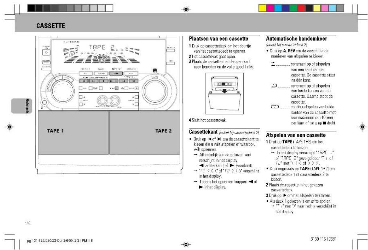 CASSETTE Plaatsen van een cassette 1 Druk op cassettedock om het dourijje van het cassettedeck te openen. 2 Het cassettevak gaat open. 3 Plaats de cassette met de open kant naar beneden en de volle spoel links. 4 Siuit het cassettevok. Automatische bandomkeer (enkel bij cassettedeck 2) • Druk op A. REV om de verschillende manieren van afspelen te kiezen. ○ ---- opnemen op of afspelen van een kant van de cassette. Do cassette stopt na een kant. ○ ---- opnemen op of afspelen van beide kanton van de cassette. Daarna stopt de cassette. ○ ---- continu afspelen van beide kanton van de cassette mot een maximum van 10 keer per kant of tot u op ■ drukt. Cassettekant (enkel bij cassettedeck 2) • Druk op ◀ of ▶ om de cassettekant te kiezen de u wilt afspelen of waarop u wilt opnemen. → Athankelijk van de gekozen kant verschijnt in het display ◀ lachterkant of ▶ (voorkantl. → "√" << "of "1/2 >>" verschijnt in het display. → Tijdens het opnemen knippert ◀ of ▶ inhet display. Afspelen van een cassette 1 Druk op TAPE ITAPE 1·21 om het cassettedeck te kiezen. → In het display verschijnt: "TAPE" of "TAPE 2" gevolgd door "T" of "L" met "<< of >>". • Druk nogmaals op TAPE ITAPE 1·21 om cassettedeck 1 of cassettedeck 2 te kizzen. 2 Plaats de cassette in het gekozen cassettedeck. 3 Druk op ▶ om het afspelen te starten. • Als deck 1 gekozen is om af to spolen: • "√" met >>' naar rechts verschijnt in het display. 116 pg 101-124'C80:22-Dul 3/5/00, 2:31 PM116 3139 116 19681