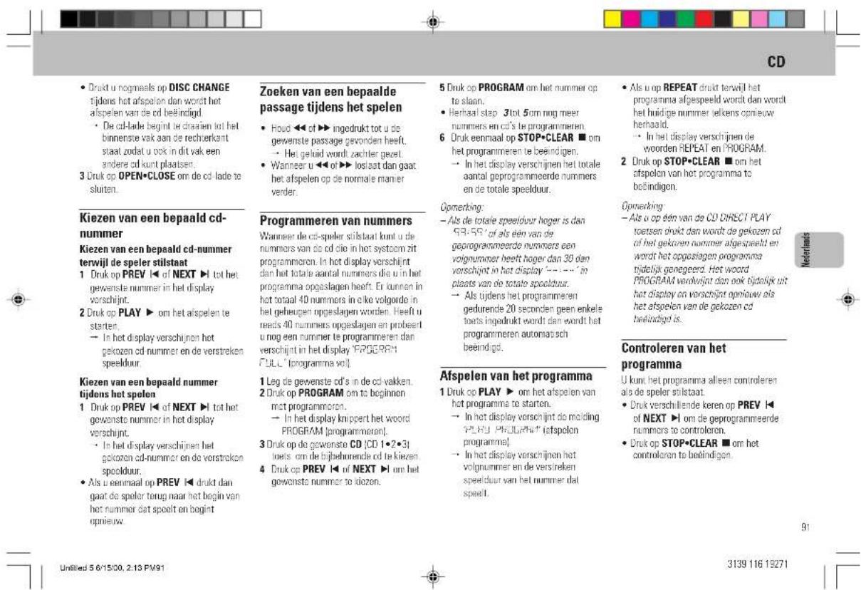 CD • Drukt u nogmaals op DISC CHANGETijdens het afspelen dan wordt hetafspelen van de cd beëindigd. • De cd-lade begint te drasien tot hetbinnenste vak aan de rechterkantstaat zodat u ook in dit vak eenandere cd kunt plaatsen. 3 Druk op OPEN•CLOSE om de cd-lade telsluten. Kiezen van een bepaald cd-nummer Kiezen van een bepaald cd-nummerterwijl de speler stilstaat 1 Druk op PREV ◀ of NEXT ► tot hetgewenste nummer in het displayverschijnt. 2 Druk op PLAY ► om het afspelen testarten. → In het display verschijnen hetgekozen cd nummer en de verstrekespeelduur. Kiezen van een bepaald nummertijdens het spelen 1 Druk op PREV ◀ of NEXT ► tot hetgewenste nummer in het displayverschijnt. • In het display verschijnen hetgekozen cd-nummer en de verstrekespeelduur. • Als u eenmaal op PREV ◀ drukt dangaat de speler terug naar het begin vanhet nummer dat spoelt en begintopnieuw. Zoeken van een bepaaldepassage tijdens het spelen • Houd ◀ of ► ingedrukt tot u degewenste passage gevonden heeft. → Het geluid wordt zachier gevel. • Wanneer u ◀ of ► loslaat dan gaathet afsplen op de normale manierverder. Programmeren van nummers Wanneer de cd-speler stilstaat kunt u denummers van de cd die in het systoem zitprogrammoren. In het display verschijndtan het totale aantal nummers die u in hetprogramma opgeslagen heeft. Er kunnen inhet totaal 40 nummers in eike volgorde inhet gebeugen opgeslagen worden. Heeft uneeds 40 nummers opgeslagen en probeertu nog een nummer te programmeren danverschijnt in het display 'P5089R'FULL [programma vol] 1 Leg de gevenste cd's in de cdvakken. 2 Druk op PROGRAM om to beginnenmet programmoren. → In het display knippert het woordPROGRAM [programmeren]. 3 Druk op de gewonste CD |CD 1•2•3|loets om de bijbehrende cd te kiezen. 4 Druk op PREV ◀ of NEXT ► om hegewonste nummer to idozen. 5 Druk op PROGRAM om het nummer opto slaan. • Herbaal stap 3 tot 5cm nog meernummers en cd's te programmeren. 6 Druk eenmaal op STOP•CLEAR ■ omhet programmeren te beëindigen. → In het display verschijnen het totaleaantal geprogrammeerde nummersen de totale speelduur. Opmerking: - Als de totale speelduur hoger is dan93-59° of als één van degeprogrammeerde nummers eenvolgnummer heeft hoger dan 30 denverschijnt in het display '---' inplaats van de totale speelduur. - Als tijdens het programmerengedurende 20 seconden geen enkeletoets ingedrukt wordt dan wordt hetprogrammeren automatischbeeindigd. Afspelen van het programma 1 Druk op PLAY ► om het afspelen vanhet programma te starten. → In het display verschijnt de moldingP508 PRUGPA* [afspolenprogramme] - In het display verschijnen hetvolgnummer en de verstrekespeelduur van het nummer datspeelt. Als u op REPEAT drukt terwijl hetprogramma afgespeeld wordt dan wordthet huidige nummer jelkens opnieuwherhaald. - In het display verschijnen deworden REPEAT en PROGRAM. 2 Druk op STOP•CLEAR ■ om hetafspelen van het programma tobehindigen. Opnecking - Als u op één van de CD DIRECT PLAYtoetsen drukt dan wordt de gekozen cdof het gekozen nummer afgespeeld enwordt het opgeslagen programmatijdelijk gongegeerd. Het woordPROGRAM verklrijst dan ook bijdelijk withat display en verschijnt opnieuw alshet afspelen van de gekozen cdbeëindigd is. Controleren van hetprogramma U kunt het programma alleen controlerenals de speler stilstaat. • Druk verschillende keren op PREV ◀of NEXT ► om de geprogrammeederummers to controkeron. • Druk op STOP•CLEAR ■ om hetcontroleren te bedindigen. 91 Untitled 5 6/15/00, 2.13 PV91 3139 116 19271