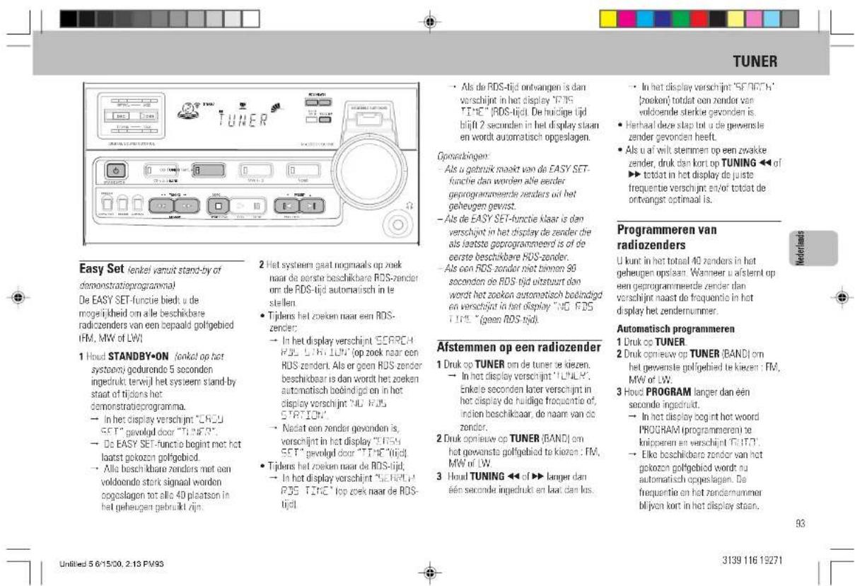 TUNER Easy Set (lenkel vanuit stand-by of demonstratieprogramma) De EASY SET-functie bied: u de mogelijkheid om alle beschikbare radiozenders van een bepaald golfgebied [FM, MW of LW] 1 Houd STANDBY•ON (lenkel op het systeem) gedurende 5 seconden ingedrukt terwijl het systeem stand-by staat of tijdens het demonstrateprogramma. → In het display verschijnt "CROU SET" gevoluid door "TUNER". → De EASY SET-functie begint met het laatst gokozen golfgebied. → Alle beschikbare zenders met een voldoonde stork signaal worden opgeslagen tot alle 40 plaatson in het geheugen gebruikt zijn. 2 Het systeem gaat nogmaals op zoek naar de eerste beschikbare RDS-zender om de RDS-tijd automatisch in le stellen. • Tijlens het zoeken naar een RDS- zender; → In het display verschijnt "CORCH RDS" LTRI LOW" top zoek naar een RDS zendert. Als er geen RDS zender beschikbaar is dan wordt het zoeken automatisch beindigd en in het display verschijnt "NO ROS STATION". → Nadat een zender gevonden is, vorschijnt in het display "ERSH SET" gevoluid door "TIME" tijd! • Tijlens het zoeken naar de RDS-tijd; → In het display verschijnt "GENELE" RDS TIME" top zoek naar de RDS- tijd! • Als de RDS-tijd ontvangen is dan verschijnt in het display "TPIS "TIME" [RDS-tijd]. De huicige tijd blijft 2 seconden in het display staan en wordt automatisch opgeslagen. Gporekkingen: • Als u gebruik maakt van de EASY SET- functie dan worden alle eerder geprogrammeerde zenders uit het geheugen gewist. • Als de EASY SET-functie klaar is dan verschijnt in het display de zender die als laatste geprogrammeerd is of de eerste beschikbare RDS-zender. • Als een RDS zender niet binnen 90 seconden de RDS tijd uitstuurt dan wordt het zoeken automatisch beindigd en verschijnt in het display "NO ROS TINT" (goen ROS tijd). Afstemmen op een radiozender 1 Druk op TUNER om de tuner te kiezen. → In het display verschijnt "LTHLR". Enkele seconden later verschijnt in het display de huidige frequentie of, indien beschikbaar, de naam van de zender. 2 Druk opiew op TUNER (BAND) om het gewerste golfgebied te kiezen : FM, MW of LW. 3 Houd TUNING ◀◀ of ► langer dan één seconde ingedrukt en laat dan los. • In het display bog int het woord PROGRAM (programmeren) te knipperen en verschijnt "TUET". → Elko beschikbare zendor van het gokozen golfgebied wordt nu automatisch opgeslagen. De frequentie en het zendernummer blijven kort in het display staan. • In het display verschijnt "SEFND" is: "poeken" totdat een zender van voldoende sterkie gevonden is. • Herhaal deze stap tot u de gevensste zender gevonden heeft. • Als u af wilt stemmen op een zwakke zender, druk dan kort op TUNING ◀◀ of ► totdat in het display de juiste frequentie verschijnt en/of totdat de ontvangst optimaal is. Programmeren van radiozenders U kunt in het totaal 40 zenders in het geheugen upslaan. Wanneer u afsternt op een geprogrammeerde zender dan verschijnt naast de frequentie in het display het zendernummer. Automatisch programmeren 1 Druk op TUNER 2 Druk opiew op TUNER (BAND) om het gewerste golfigebied te kiezen : FM, MW of LW. 3 Houd PROGRAM langer dan één seconde ingedrukt. → In het display bog int het woord PROGRAM (programmeren) te knipperen en verschijnt "TUET". → Elko beschikbare zendor van het gokozen golfgebied wordt nu automatisch opgeslagen. De frequentie en het zendernummer blijven kort in het display staan. 93
