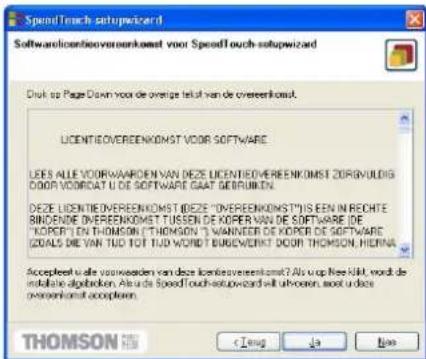 SpeedTouch setupwizard Softwarelicentieovereenkomst voor SpeedTouch setupwizard Druk op Page Down voor de overige teut van de overeenkomst. LICENTIEOVEREENKOMST VOOR SOFTWARE LEES ALLE VOORWAARDEN VAN DEZE LICENTIEOVEREENKOMST ZORGVULDIG DOOR VOORDAT U DE SOFTWARE GAAT GEBRIJKEN. DEZE LICENTIEOVEREENKOMST (DEZE "OVEREENKOMST") IS EEN IN RECHTE BINDENDE OVEREENKOMST TÜSLIN DE KOPER VAN DE SOFTWARE (DE "KOPER") EN THOMSON (THOMSON) 3 WÄNNDER DE KOPER DE SOFTWARE (ZOALS) DE VAN TUD TOU TUD WORDT BURGVERIKT DOOR THOMSON, HIERNA Acceptaat is alle voorweeden van deze licentieovereenkomst? Als op Net Kild wordt de installatie algabeken. Als de SpeedTouch setupwizard uit uboeren, ook in deze overeenkomst acceptaan. THOMSON