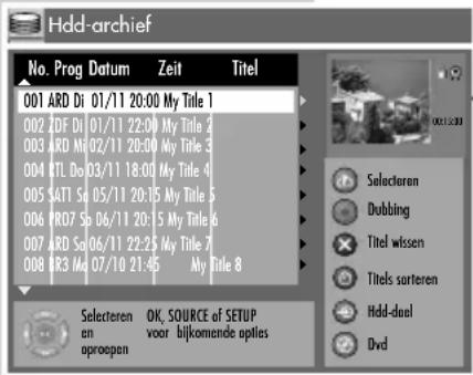 Hdd-archief No. Prog Datum Zeit Titel 001 ARD Di 01/11 20:00 My Title 1 002 ZDF Di 01/11 22:00 My Title 2 003 ARD Mo 02/11 20:00 My Title 3 004 RTL Do 03/11 18:00 My Title 4 005 SATI Sp 05/11 20:15 My Title 5 006 PRO7 Sp 06/11 20:15 My Title 6 007 ARD So 06/11 22:25 My Title 7 008 R3 Ma 07/10 21:45 My Title 8 Selecteren Dubbing Titel wissen Titels sorteren Hdd-dual Dvd Selecteren OK, SOURCE of SETUP en voor bijkomende opties oproopen