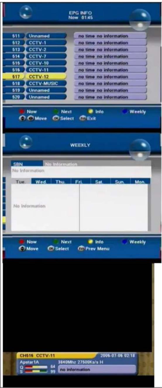 EPG INFO Now 01:45 511 Unnamed no time no information 512 CCTV-1 no time no information 513 CCTV-2 no time no information 514 CCTV-7 no time no information 515 CCTV-10 no time no information 516 CCTV-11 no time no information 517 CCTV-12 no time no information 518 CCTV-MUSIC no time no information 519 Unnamed no time no information 520 Unnamed no time no information Now Next Info Weekly Move Select Exit WEEKLY SBN No Information No Information Tue Wed Thu Fri Sat Sun Mon No Information Now Next Info Weekly Move Select Prev Menu CH516 CCTV-11 2006-07-06 02:18 Apstar1A 3840Mhz 27500Ks/s H Q 64 no information S 99