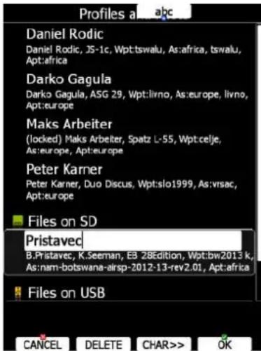 Profiles a...abc Daniel Rodic Daniel Rodic, JS-1c, Wpt:tswalu, As:africa, tswalu, Apt:africa Darko Gagula Darko Gagula, ASG 29, Wpt:livno, As:europe, livno, Apt:europe Maks Arbeiter (locked) Maks Arbeiter, Spatz L-55, Wpt:celje, As:europe, Apt:europe Peter Karner Peter Karner, Duo Discus, Wpt:slo1999, As:vrsac, Apt:europe ■ Files on SD Pristaved B.Pristavec, K.Seeman, E3 28Edition, Wpt:bw2013 k, As:nam-botswana-airsp-2012-13-rev2.01, Apt:africa ■ Files on USB CANCEL DELETE CHAR>> OK
