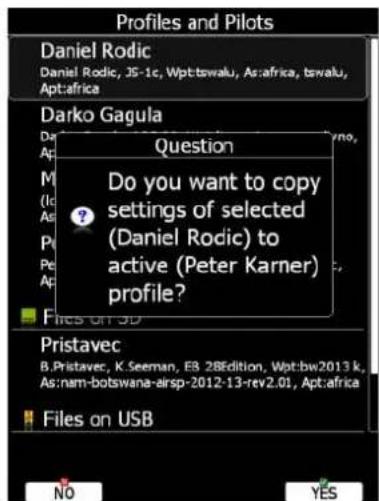 Profiles and Pilots Daniel Rodic Daniel Rodic, JS-1c, Wpt:tswalu, As:africa, tswalu, Apt:africa Darko Gagula Question Do you want to copy settings of selected (Daniel Rodic) to active (Peter Karner) profile? Pristavec B.Pristavec, K.Seeman, ES 28Edition, Wpt:bw2013 k, As:nam-botswana-arisp-2012-13-rev.2.01, Apt:africa Files on USB NO YES
