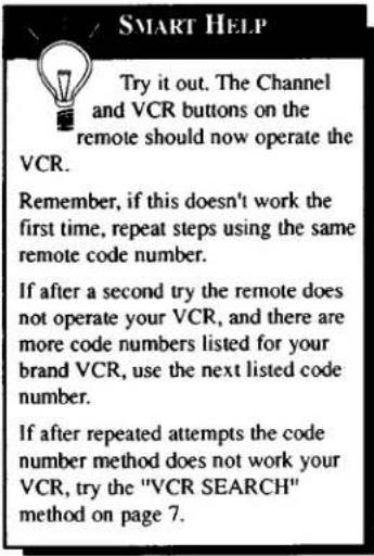 SMART HELP Try it out. The Channel and VCR buttons on the remote should now operate the VCR. Remember, if this doesn't work the first time, repeat steps using the same remote code number. If after a second try the remote does not operate your VCR, and there are more code numbers listed for your brand VCR, use the next listed code number. If after repeated attempts the code number method does not work your VCR, try the "VCR SEARCH" method on page 7.