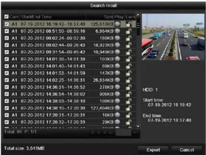Search result Cam Start/End Time Size Play Lock A1 07-19-2012 16.19:42-18.37:40 125,613KB A1 07-20-2012 08:51:50-08:59:16 6,864KB A1 07-20-2012 09:02:24-09:02:30 160KB A1 07-20-2012 09:02:44-09:26:43 18,927KB A1 07-20-2012 09:31:54-09:45:42 10,949KB A1 07-20-2012 14:01:36-14:01:38 107KB A1 07-20-2012 14:01:40-14:01:43 69KB A1 07-20-2012 14:01:53-14:01:59 147KB A1 07-20-2012 14:02:25-14:36:31 26,834KB A1 07-20-2012 14:36:31-14:36:52 278KB A1 07-20-2012 14:36:54-14:38:02 906KB A1 07-20-2012 14:38:03-14:38:10 108KB A1 07-20-2012 14:38:10-17:20:30 127,464KB A1 07-20-2012 17:20:31-17:20:31 16KB A1 07-20-2012 17:20:32-17:20:33 29KB Total: 86 P. 1/1 HDD: 1 Start time: 07-19-2012 16:19.42 End time: 07-19-2012 18:37:40 Total size: 3,641MB Export Cancel