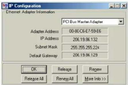 IP Configuration Ethernet Adapter Information PCI Bus Master Adapter Adapter Address 00-80-C6-E7-59-E6 IP Address 206.19.86.132 Subnet Mask 255.255.255.224 Default Gateway 206.19.86.129 OK Release Renew Release All Renew All More Info >>
