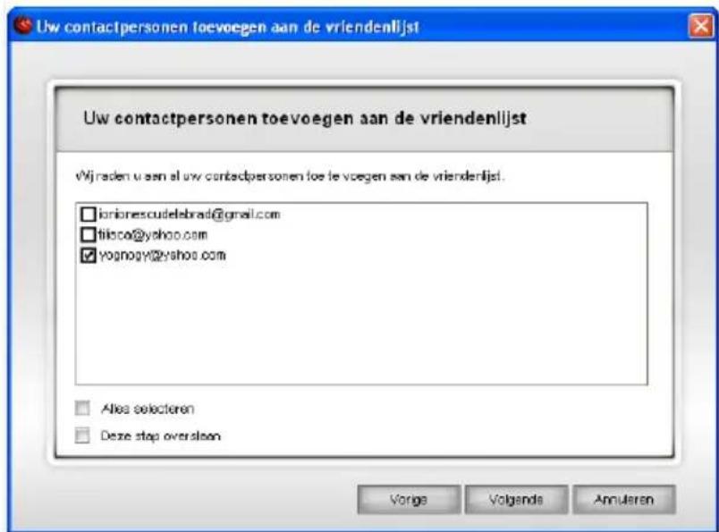 Uw contactpersonen toevoegen aan de vriendenlijst Uw contactpersonen toevoegen aan de vriendenlijst Wij raden u aan al uw contactpersonen toe te voegen aan de vriendenlijst. □ ionionescudelebrad@gmail.com □ filisco@yahoo.com ☑ yognogy@yahoo.com □ Alles selecteren □ Deze stap oversleen Vorige Volgand…