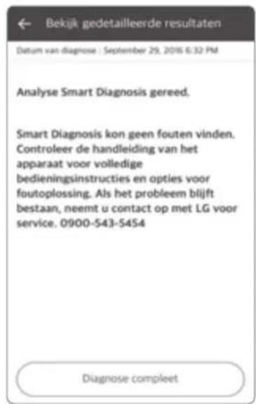 Bekijk gedetailleerde resultaten Datum van diagnose : September 29, 2016 6:32 PM Analyse Smart Diagnosis gereed. Smart Diagnosis kon geen fouten vinden. Controleer de handleiding van het apparaat voor volledige bedieningsinstructies en opties voor foutoplossing. Als het probleem blijft bestaan, neemt u contact op met LG voor service. 0900-543-5454 Diagnose compleet