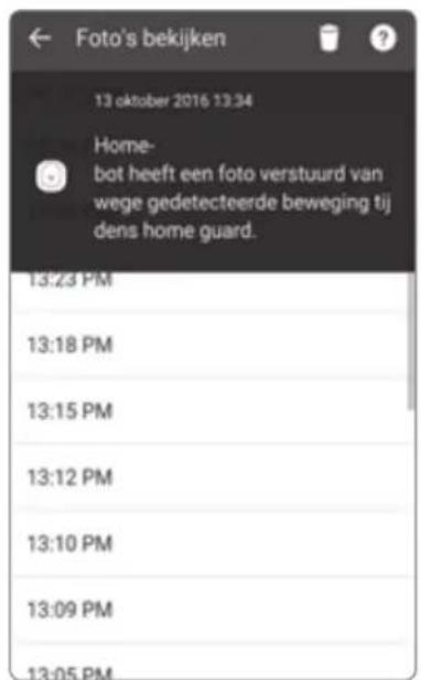 Foto's bekijken 13 oktober 2016 13:34 Home- bot heeft een foto verstuurd van wege gedetecteerde beweging tij dens home guard. 13:23 PM 13:18 PM 13:15 PM 13:12 PM 13:10 PM 13:09 PM 13:05 PM