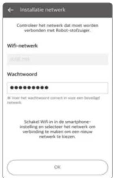 Installatie netwerk Controleer het netwerk dat moet worden verbonden met Robot-stofzuiger. Wifi-network wAEE.com Wachtwoord ●●●●●●●●● If Voor het wachtwoord correct in voor een beveligt netwerk. Schakel Wifi in de smartphone-instelling en selecteer het netwerk om verbinding te maken om een nieuw netwerk te kiezen. OK