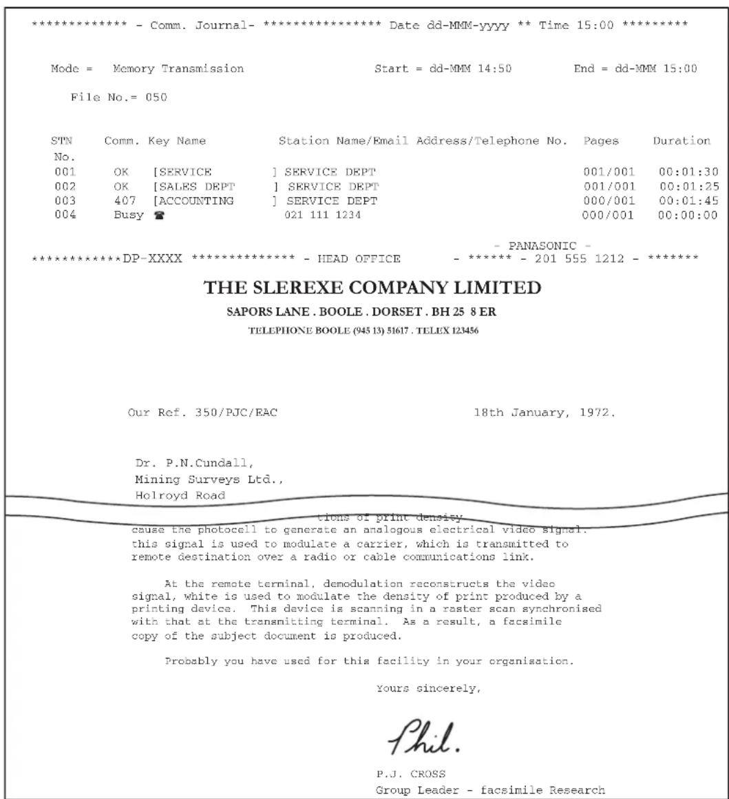 **************** - Comm. Journal-**************** Date dd-MMM-yyyy ** Time 15:00 ***************** Mode = Memory Transmission Start = dd-MMM 14:50 End = dd-MMM 15:00 File No.= 050 STN Comm. Key Name Station Name/Email Address/Telephone No. Pages Duration No. 001 OK [SERVICE] SERVICE DEPT 001/001 00:01:30 002 OK [SALES DEPT] SERVICE DEPT 001/001 00:01:25 003 407 [ACCOUNTING] SERVICE DEPT 000/001 00:01:45 004 Busy 021 111 1234 000/001 00:00:00 - PANASONIC - **************** DP-XXXX ***************** - HEAD OFFICE - ******** - 201 555 1212 - ***************** THE SLEREXE COMPANY LIMITED SAPORS LANE .BOOLE .DORSET .BH 25 8 ER TELEPHONE BOOLE (945 13) 51617 .TELEX 123456 Our Ref. 350/PJC/EAC 18th January, 1972. Dr. P.N.Cundall, Mining Surveys Ltd., Holroyd Road trions of print density cause the photocell to generate an analogous electrical video signal. this signal is used to modulate a carrier, which is transmitted to remote destination over a radio or cable communications link. At the remote terminal, demodulation reconstructs the video signal, white is used to modulate the density of print produced by a printing device. This device is scanning in a raster scan synchronised with that at the transmitting terminal. As a result, a facsimile copy of the subject document is produced. Probably you have used for this facility in your organisation. Yours sincerely, Phil. P.J. CROSS Group Leader - facsimile Research