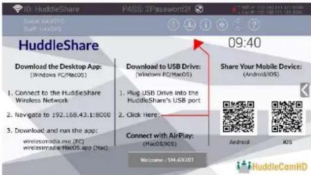 ID: HuddleShare PASS: 2Password2! HuddleShare 09:40 Download the Desktop App: (Windows PC/MacOS) 1. Connect to the HuddleShare Wireless Network 2. Navigate to 192.168.43.1:8000 3. Download and run the app: wirelessmedia.exe (PC) wirelessmedia MacOS app (Mac) Download to USB Drive: (Windows PC/MacOS) 1. Plug USB Drive into the HuddleShare's USB port 2. Click Here: Connect with AirPlay: (MacOS/iOS) Welcome - SM-6920T Share Your Mobile Device: (Android/iOS) Android iOS