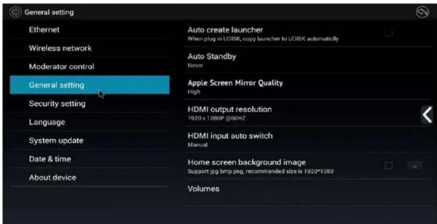 General setting Ethernet Wireless network Moderator control General setting Security setting Language System update Date & time About device Auto create launcher When plug in UDISK, copy launcher to UDISK automatically Auto Standby Never Apple Screen Mirror Quality High HDMI output resolution 1920 x 1080P @60HZ HDMI input auto switch Manual Home screen background image Support jpg bmp png, recommended size is 1920*1080 Volumes