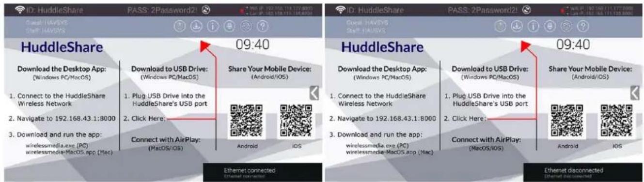 ID: HuddleShare PASS: 2Password2! HuddleShare Download the Desktop App: (Windows PC/MacOS) 1. Connect to the HuddleShare Wireless Network 2. Navigate to 192.168.43.1:8000 3. Download and run the app: wirelessmedia.exe (PC) wirelessmedia-MacOS.app (Mac) 09:40 Download to USB Drive: (Windows PC/MacOS) 1. Plug USB Drive into the HuddleShare's USB port 2. Click Here: Connect with AirPlay: (MacOS/iOS) Share Your Mobile Device: (Android/iOS) ID: HuddleShare PASS: 2Password2! HuddleShare Download the Desktop App: (Windows PC/MacOS) 1. Connect to the HuddleShare Wireless Network 2. Navigate to 192.168.43.1:8000 3. Download and run the app: wirelessmedia.exe (PC) wirelessmedia-MacOS.app (Mac) 09:40 Download to USB Drive: (Windows PC/MacOS) 1. Plug USB Drive into the HuddleShare's USB port 2. Click Here: Connect with AirPlay: (MacOS/iOS) Share Your Mobile Device: (Android/iOS) Ethernet connected Ethernet disconnected