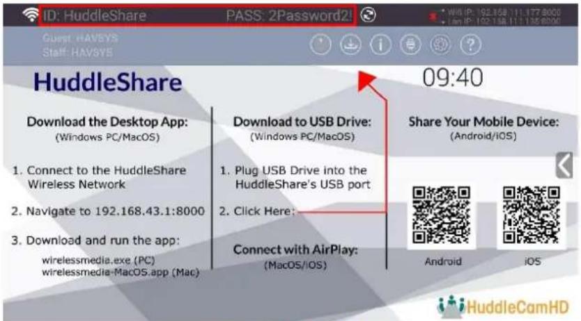 ID: HuddleShare PASS: 2Password2! Guest: HAVSYS Staff: HAVSYS HuddleShare 09:40 Download the Desktop App: (Windows PC/MacOS) 1. Connect to the HuddleShare Wireless Network 2. Navigate to 192.168.43.1:8000 3. Download and run the app: wirelessmedia.exe (PC) wirelessmedia-Macos.app (Mac) Download to USB Drive: (Windows PC/MacOS) 1. Plug USB Drive into the HuddleShare's USB port 2. Click Here: Connect with AirPlay: (MacOS/IOS) Share Your Mobile Device: (Android/iOS) Android iOS HuddleCamHD