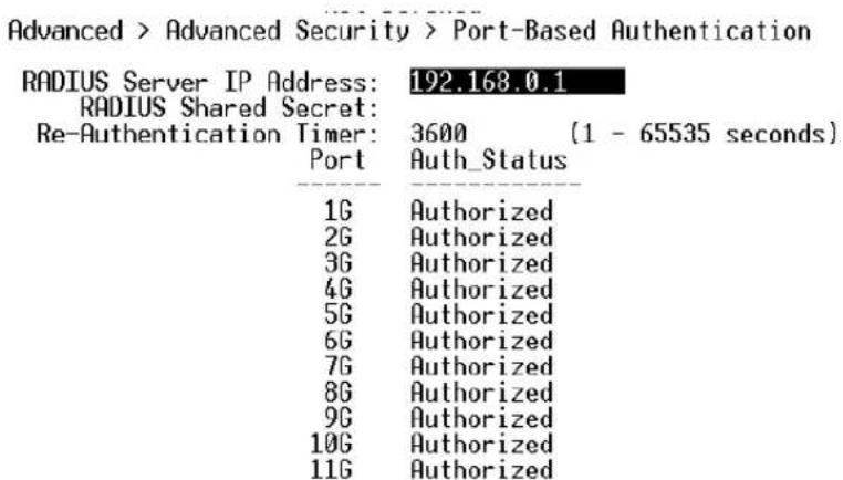 Advanced > Advanced Security > Port-Based Authentication RADIUS Server IP Address: 192.168.0.1 RADIUS Shared Secret: Re-Authentication Timer: 3600 (1 - 65535 seconds) Port Auth_Status 1G Authorized 2G Authorized 3G Authorized 4G Authorized 5G Authorized 6G Authorized 7G Authorized 8G Authorized 9G Authorized 10G Authorized 11G Authorized