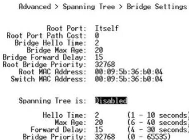 Advanced > Spanning Tree > Bridge Settings Root Port: Itself Root Port Path Cost: 0 Bridge Hello Time: 2 Bridge Max Age: 20 Bridge Forward Delay: 15 Root Bridge Priority: 32768 Root MAC Address: 00:09:5b:36:b0:04 Switch MAC Address: 00:09:5b:36:b0:04 Spanning Tree is: Disabled Hello Time: 2 (1 - 10 seconds) Max Age: 20 (6 - 40 seconds) Forward Delay: 15 (4 - 30 seconds) Bridge Priority: 32768 (0 - 65535)