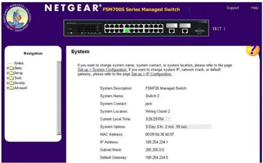 NETGEAR® FSM700S Series Managed Switch Support Help UNIT 1 Navigation System Status Set-up Tools Security Advanced System If you want to change system name, system contact, or system location, please refer to the page Set-up > System Configuration. If you want to change system IP, network mask, or default gateway, please refer to the page Set-up > IP Configuration. System Description: FSM726 Managed Switch System Name: Switch 2 System Contact: jack System Location: Wiring Closet 2 Current Local Time: 5:26:29 PM System Uptime: 0 Day 0 hr. 2 min. 59 sec. MAC Address: 00:09:5b:36:60:07 IP Address: 169.254.224.1 Subnet Mask: 255.255.0.0 Default Gateway: 169.254.224.5
