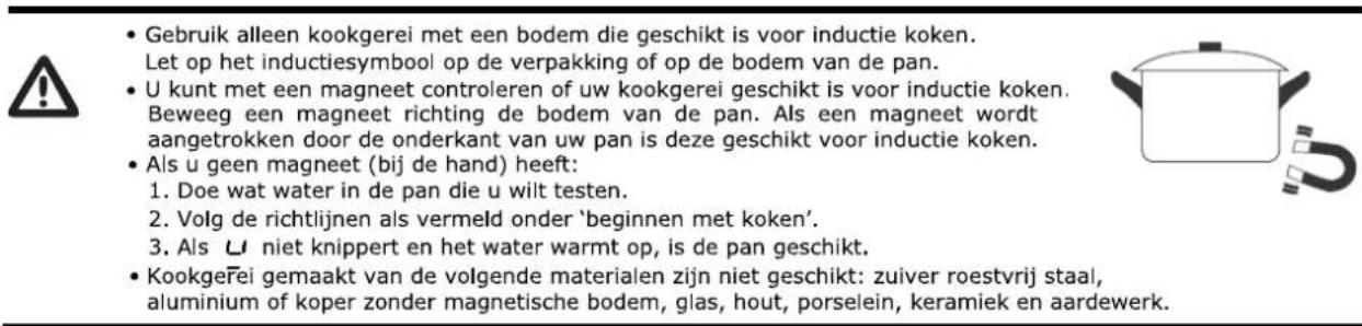 Gebruik alleen kookgerei met een bodem die geschikt is voor inductie koken. Let op het inductiesymbool op de verpakking of op de bodem van de pan. U kunt met een magneet controleren of uw kookgerei geschikt is voor inductie koken. Beweeg een magneet richting de bodem van de pan. Als een magneet wordt aangetrokken door de onderkant van uw pan is deze geschikt voor inductie koken. Als u geen magneet (bij de hand) heeft: 1. Doe wat water in de pan die u wilt testen. 2. Volg de richtlijnen als vermeld onder 'beginnen met koken'. 3. Als U niet knippert en het water warmt op, is de pan geschikt. Kookgeřei gemaakt van de volgende materialen zijn niet geschikt: zuiver roestvrij staal, aluminium of koper zonder magnetische bodem, glas, hout, porselein, keramiek en aardewerk.