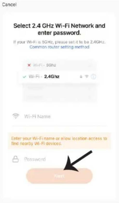Cancel Select 2.4 GHz Wi-Fi Network and enter password. If your Wi-Fi is 5GHz, please set it to be 2.4GHz. Common router setting method × Wi-Fi - 5Ghz ✓ Wi-Fi - 2.4Ghz Wi-Fi Name Enter your Wi-Fi name or allow location access to find nearby Wi-Fi devices. Password Next