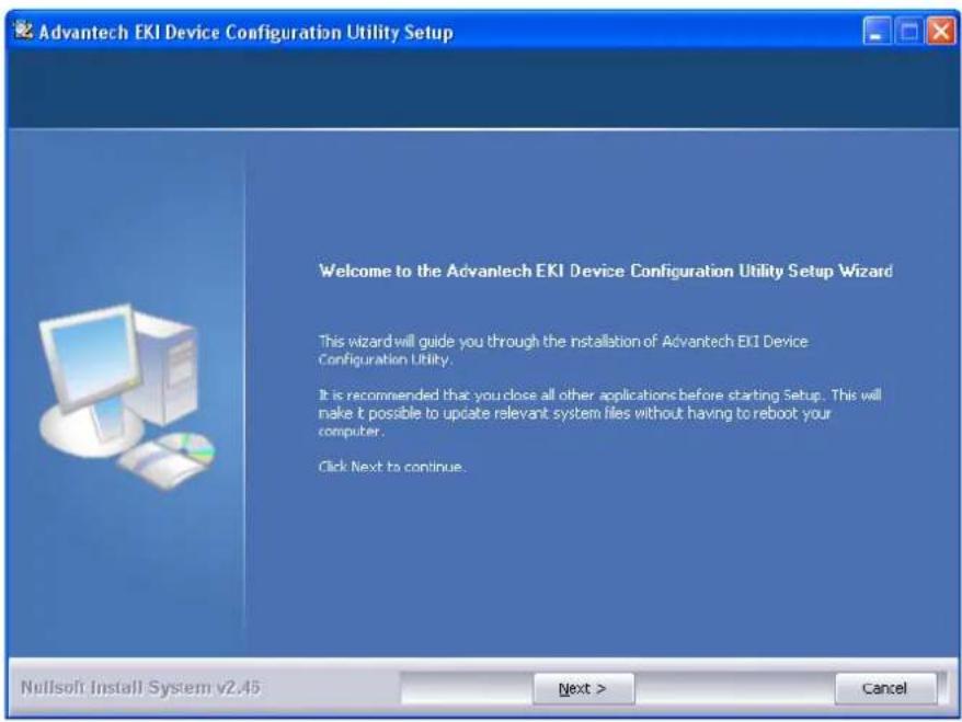 Advantech EKI Device Configuration Utility Setup Welcome to the Advantech EKI Device Configuration Utility Setup Wizard This wizard will guide you through the installation of Advantech EKI Device Configuration Utility. It is recommended that you close all other applications before starting Setup. This will make it possible to update relevant system files without having to reboot your computer. Click Next to continue. Nullsoft Install System v2.45 Next > Cancel