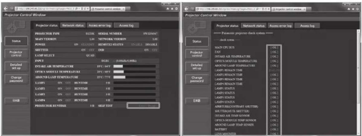 Projector Control Window Projector status Network status Access error log Access log PROJECTOR TYPE B221K SERIAL NUMBER 97123464T MAIN VERSION 1.00 NETWORK VERSION 1.00 POWER ON STANDARD REMOTE STATUS ENABLE DISABLE SHUTTER ON OFF OSB ON OFF LAMP SELECT QCAD INPUT RGBI ... (0.00dBx0.00Hz) INTAKE AIR TEMPERATURE 19°C /45°F OPTICS MODULE TEMPERATURE 29°C /49°F AROUND LAMP TEMPERATURE 25°C /77°F LAMP1 ON OFF RUNTIME 9 H LAMP2 ON OFF RUNTIME 8 H LAMP3 ON OFF RUNTIME 9 H LAMP4 ON OFF RUNTIME 8 H PROJECTOR RUNTIME 9 H SELF TEST Projector Control Window Projector status Network status Access error log Access log ---- Paramount projector clock system -- ---- clock status -- ---- MAIN CPU BIOS [OK] FAN [OK] INTAKE AIR TEMPERATURE [OK] OPTICS MODULE TEMPERATURE [OK] AROUND LAMP TEMPERATURE [OK] LAMP1 REMAIN TIME [OK] LAMP2 REMAIN TIME [OK] LAMP3 REMAIN TIME [OK] LAMP4 REMAIN TIME [OK] LAMP1 STATUS [OK] LAMP2 STATUS [OK] LAMP3 STATUS [OK] LAMP4 STATUS [OK] APRIT(R/CONTRANT GRITTER) [OK] SHUTTERMUTE GRITTER [OK] INTAKE AIR TEMP SENSOR [OK] OPTICS MODULE TEMP SENSOR [OK] AROUND LAMP TEMP SENSOR [OK] BATTERY [OK] LENS MOINDER [OK]