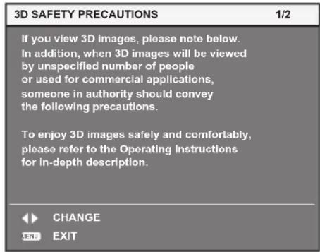 3D SAFETY PRECAUTIONS If you view 3D images, please note below. In addition, when 3D images will be viewed by unspecified number of people or used for commercial applications, someone in authority should convey the following precautions. To enjoy 3D images safely and comfortably, please refer to the Operating Instructions for In-depth description. CHANGE EXIT