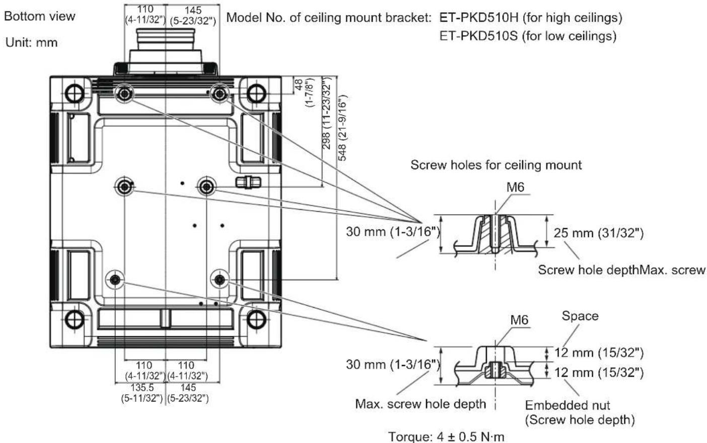 Bottom view Unit: mm 110 (4-11/32") 145 (5-23/32") Model No. of ceiling mount bracket: ET-PKD510H (for high ceilings) ET-PKD510S (for low ceilings) 48 (1-7/8") 298 (11-23/32") 548 (21-9/16") Screw holes for ceiling mount M6 30 mm (1-3/16") 25 mm (31/32") Screw hole depthMax. screw 30 mm (1-3/16") Space M6 12 mm (15/32") 12 mm (15/32") Max. screw hole depth Embedded nut (Screw hole depth) Torque: 4 ± 0.5 N·m