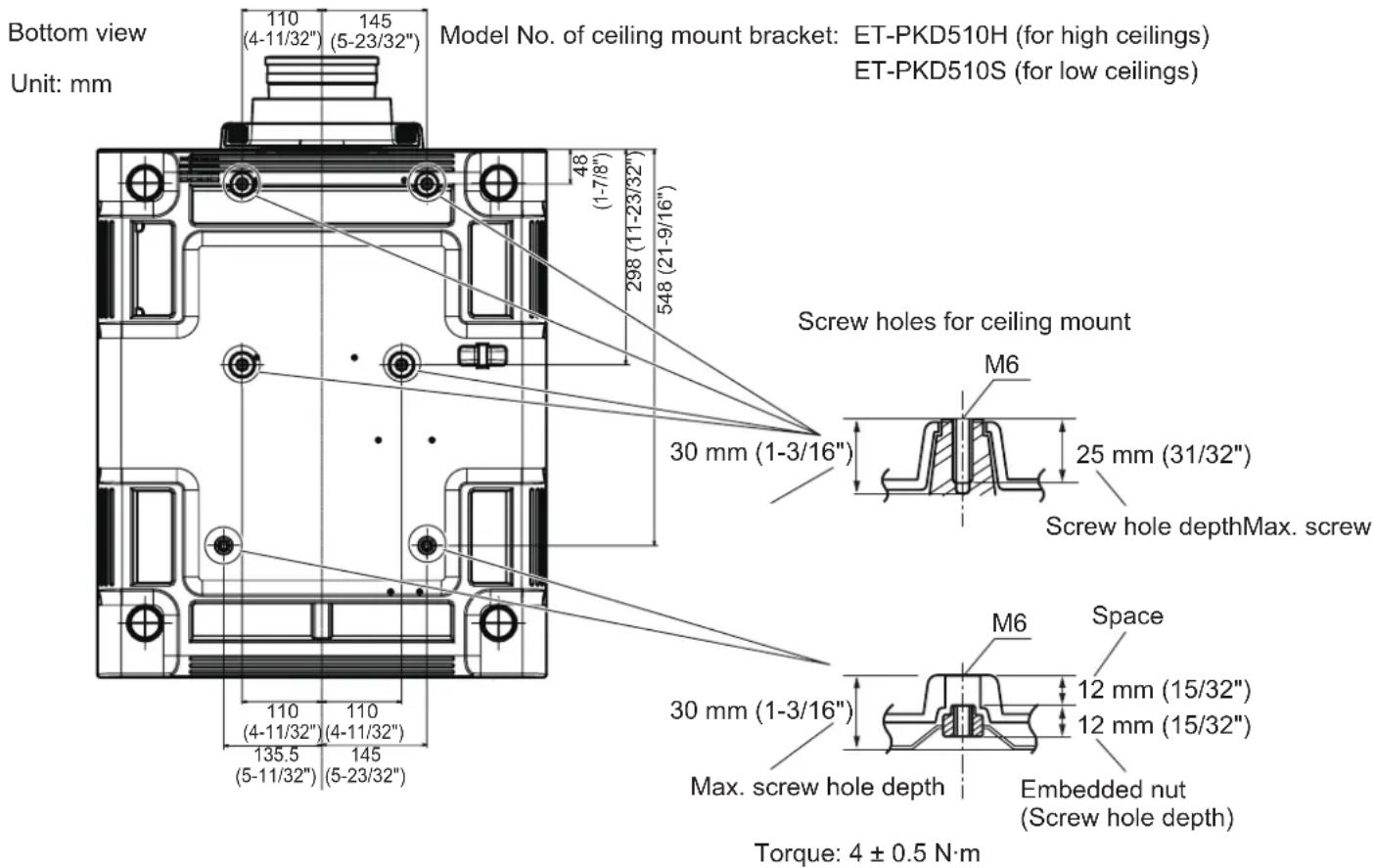Bottom view Unit: mm 110 (4-11/32") 145 (5-23/32") Model No. of ceiling mount bracket: ET-PKD510H (for high ceilings) ET-PKD510S (for low ceilings) 48 (1-7/8") 298 (11-23/32") 548 (21-9/16") Screw holes for ceiling mount M6 30 mm (1-3/16") 25 mm (31/32") Screw hole depthMax. screw 30 mm (1-3/16") Space M6 12 mm (15/32") 12 mm (15/32") Max. screw hole depth Embedded nut (Screw hole depth) Torque: 4 ± 0.5 N·m