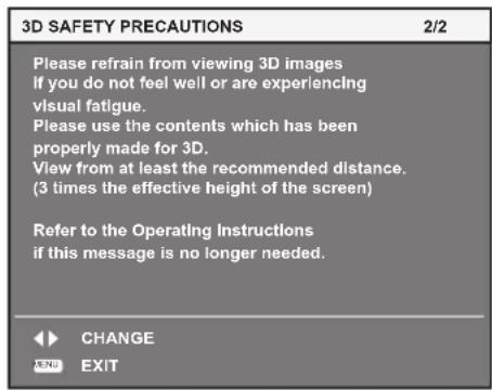 3D SAFETY PRECAUTIONS 2/2 Please refrain from viewing 3D images if you do not feel well or are experiencing visual fatigue. Please use the contents which has been properly made for 3D. View from at least the recommended distance. (3 times the effective height of the screen) Refer to the Operating Instructions if this message is no longer needed. CHANGE EXIT