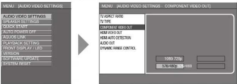 MENU [AUDIO VIDEO SETTINGS] AUDIO VIDEO SETTINGS SPEAKER SETTINGS QUICK START AUTO POWER OFF AQUOS LINK PLAYBACK SETTING FRONT DISPLAY / LED VERSION SOFTWARE UPDATE SYSTEM RESET MENU [AUDIO VIDEO SETTINGS - COMPONENT VIDEO OUT] TV ASPECT RATIO TV TYPE COMPONENT VIDEO OUT HDMI VIDEO OUT HDMI AUTO DETECTION AUDIO OUT DYNAMIC RANGE CONTROL 1080i 720p 576/480p 576/480i