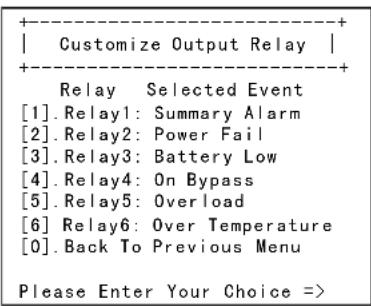 +----+ | Customize Output Relay | +----+ Relay Selected Event [1].Relay1: Summary Alarm [2].Relay2: Power Fail [3].Relay3: Battery Low [4].Relay4: On Bypass [5].Relay5: Overload [6].Relay6: Over Temperature [0].Back To Previous Menu Please Enter Your Choice =>