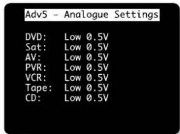 Adv5 - Analogue Settings DVD: Low 0.5V Sat: Low 0.5V AV: Low 0.5V PVR: Low 0.5V VCR: Low 0.5V Tape: Low 0.5V CD: Low 0.5V