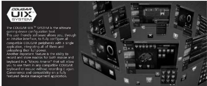 COUGAR UIX™ SYSTEM The COUGAR UIX™ SYSTEM is the ultimate gaming device configuration tool. The user-friendly software allows you, through an intuitive interface, to fully configure all compatible COUGAR peripherals with a single application, integrating all of them and unloading their full power. Another important feature is the ability to record and store macros for both mouse and keyboard in a "Macro Arsenia" that will allow you to use them in any comparable COUGAR keyboard or mouse without recording it again. Convenience and compatibility on a fully featured device management application.