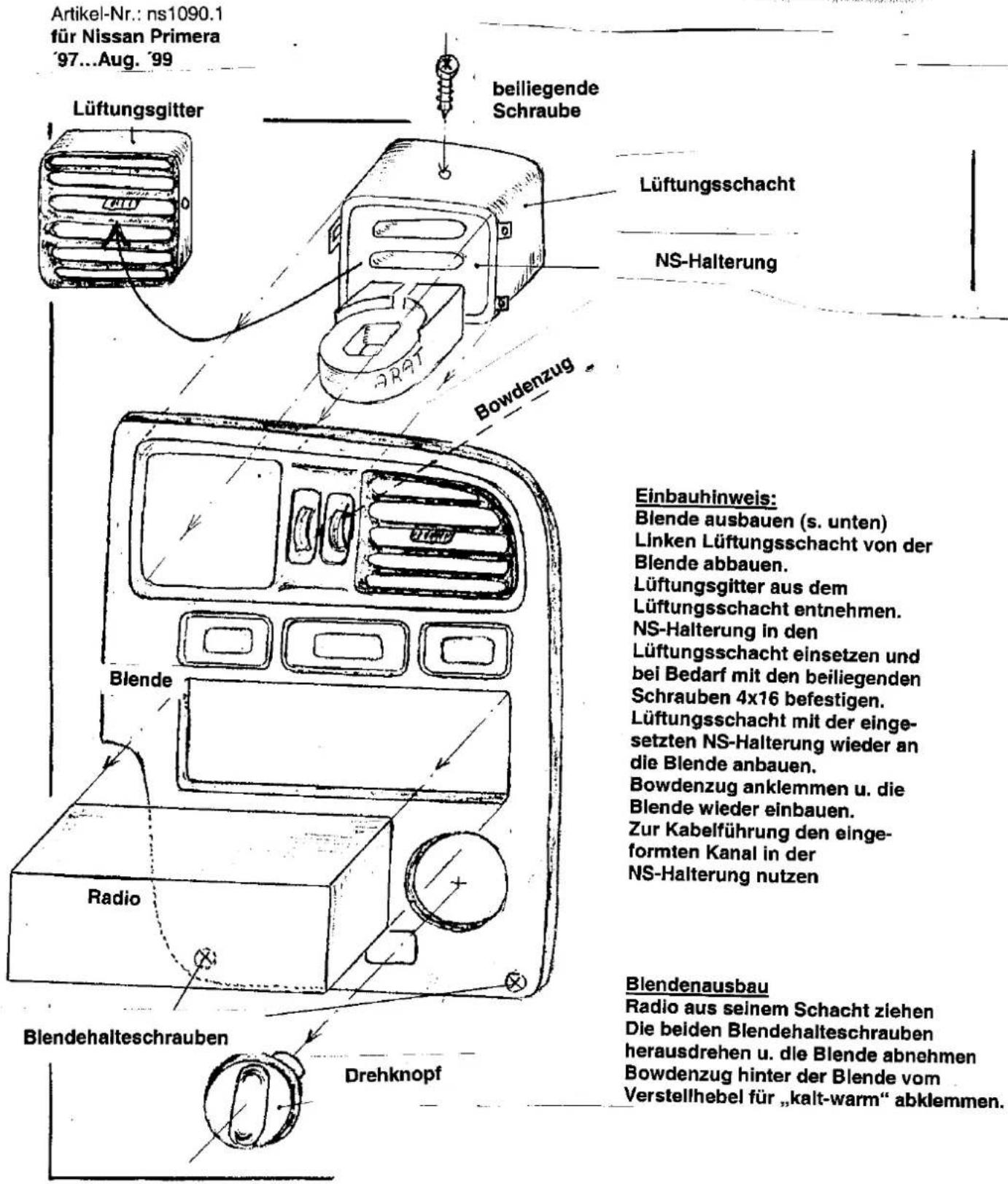 Artikel-Nr.: ns1090.1 für Nissan Primera '97...Aug. '99 Lüftungsgitter belliegende Schraube Lüftungsschacht NS-Halterung Bowdenzug Einbauhinweis: Blende ausbauen (s. unten) Linken Lüftungsschacht von der Blende abbauen. Lüftungsgitter aus dem Lüftungsschacht entnehmen. NS-Halterung in den Lüftungsschacht einsetzen und bei Bedarf mit den beiliegenden Schrauben 4x16 befestigen. Lüftungsschacht mit der einge- setzten NS-Halterung wieder an die Blende anbauen. Bowdenzug anklemmen u. die Blende wieder einbauen. Zur Kabelführung den einge- formten Kanal in der NS-Halterung nutzen Blendenausbau Radio aus seinem Schacht ziehen Die beiden Blendehalteschrauben herausdrehen u. die Blende abnehmen Bowdenzug hinter der Blende vom Verstellhebel für „kalt-warm“ abklemmen. Lüftungsgitter Blende Radio Drehknopf