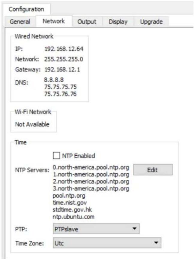 Configuration General Network Output Display Upgrade Wired Network IP: 192.168.12.64 Network: 255.255.255.0 Gateway: 192.168.12.1 DNS: 8.8.8.8 75.75.75.75 75.75.76.76 Wi-Fi Network Not Available Time NTP Enabled NTP Servers: 0.north-america.pool.ntp.org Edit 1.north-america.pool.ntp.org 2.north-america.pool.ntp.org 3.north-america.pool.ntp.org pool.ntp.org time.nist.gov stdtime.gov.hk ntp.ubuntu.com PTP: PTPslave Time Zone: Utc
