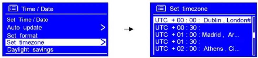 Time / Date Set Time / Date Auto update > Set format Set timezone > Daylight savings Set timezone UTC + 00 : 00 : Dublin , London# UTC + 00 : 30 : UTC + 01 : 00 : Madrid , Ar... UTC + 01 : 30 : UTC + 02 : 00 : Athens , Ci...
