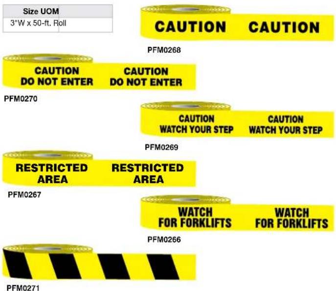 Size UOM 3"W x 50-ft. Roll CAUTION CAUTION PFM0268 CAUTION DO NOT ENTER CAUTION DO NOT ENTER PFM0270 CAUTION WATCH YOUR STEP CAUTION WATCH YOUR STEP PFM0269 RESTRICTED AREA RESTRICTED AREA PFM0267 WATCH FOR FORKLIFTS WATCH FOR FORKLIFTS PFM0266 PFM0271