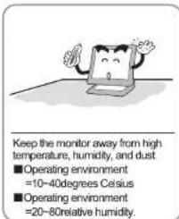 Keep the monitor away from high temperature, humidity, and dust ■ Operating environment =10~40degrees Celsius ■ Operating environment =20~80relative humidity.