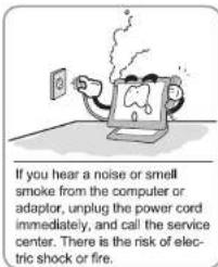 If you hear a noise or smell smoke from the computer or adaptor, unplug the power cord immediately, and call the service center. There is the risk of electric shock or fire.