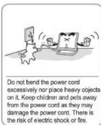 Do not bend the power cord excessively nor place heavy objects on it. Keep children and pets away from the power cord as they may damage the power cord. There is the risk of electric shock or fire.