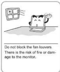 Do not block the fan louvers. There is the risk of fire or damage to the monitor.