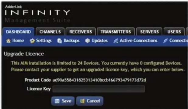 AdderLink INFINITY Management Suite DASHBOARD CHANNELS RECEIVERS TRANSMITTERS SERVERS USERS Home Settings Backups Updates Active Connections Connectio Upgrade Licence This AIM installation is limited to 24 Devices. You currently have 0 configured Devices. Please contact your supplier to get an upgraded licence key, which you can enter below. Product Code ad90a558431825313410bccb166793479173d72d Licence Key Save Cancel